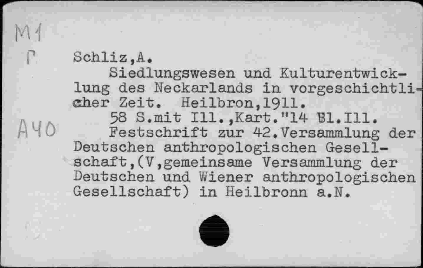 ﻿Ачо
Schliz,А.
Siedlungswesen und Kulturentwicklung des Neckarlands in vorgeschichtig eher Zeit. Heilbron,1911.
58 S.mit Ill.,Kart.”14 Bl.Ill.
Festschrift zur 42.Versammlung der Deutschen anthropologischen Gesellschaft , (V, gemeinsame Versammlung der Deutschen und Wiener anthropologischen Gesellschaft) in Heilbronn a.N.